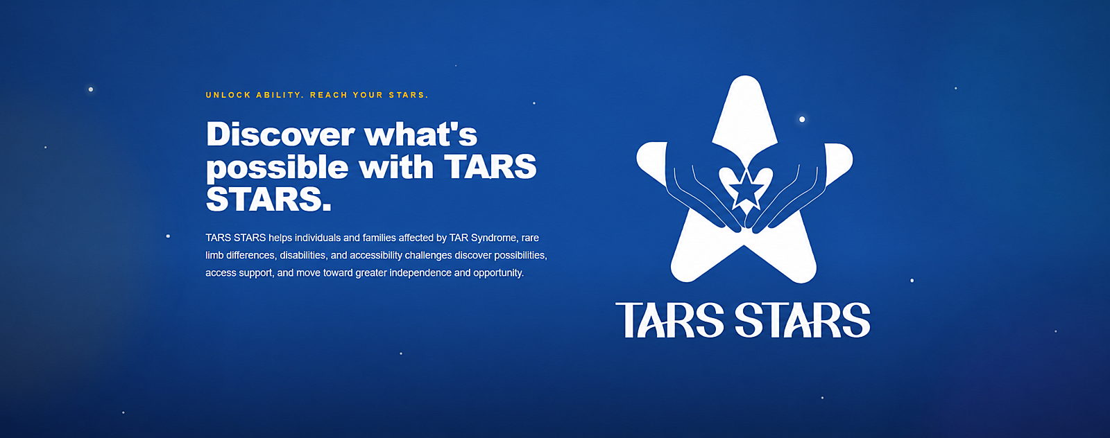 Banner with the text Unlock ability. Reach your stars.  Discover what's possible with TARS STARS. TARS STARS helps individuals and families affected by TAR Syndrome, rare limb differences, disabilities, and accessibility challenges discover possibilities, access support, and move toward greater independence and opportunity. TARS STARS Logo