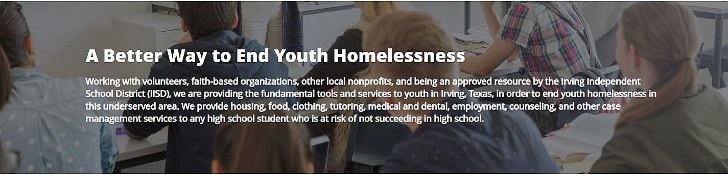 A Better Way to End Youth Homelessness We provide housing, food, clothing, tutoring, medical and dental, employment, counseling, and other case management services to high school students at risk