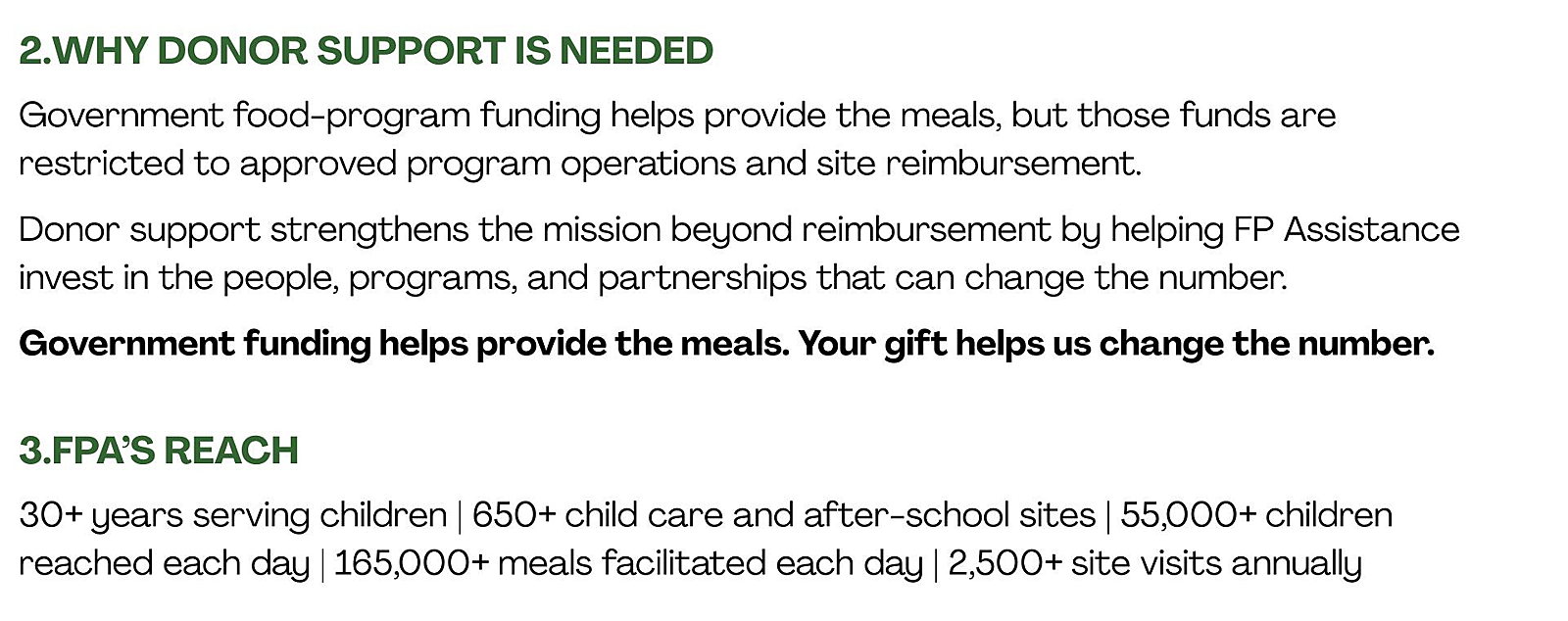 2. Why Donor Support Is Needed Government food-program funding helps provide the meals, but those funds are restricted to approved program operations and site reimbursement. Donor support strengthens the mission beyond reimbursement by helping FP Assistance invest in the people, programs, and partnerships that can change the number. Government funding helps provide the meals. Your gift helps us change the number.  3. FPA’s Reach 30+ years serving children 650+ child care and after-school sites 55,000+ children reached each day 165,000+ meals facilitated each day 2,500+ site visits annually