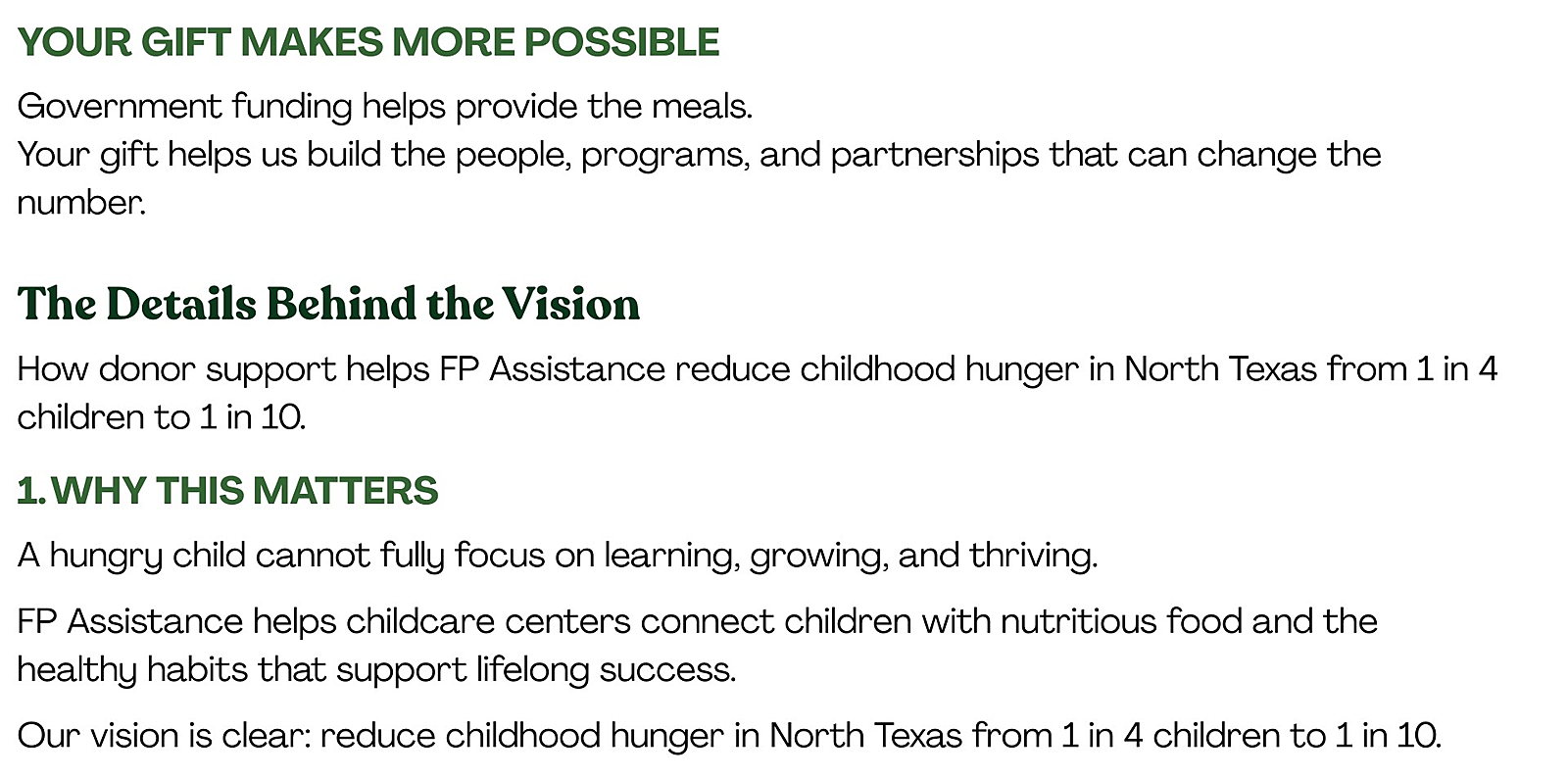Your Gift Makes More Possible Government funding helps provide the meals. Your gift helps us build the people, programs, and partnerships that can change the number. 1. Why This Matters A hungry child cannot fully focus on learning, growing, and thriving. FP Assistance helps childcare centers connect children with nutritious food and the healthy habits that support lifelong success. Our vision is clear: reduce childhood hunger in North Texas from 1 in 4 children to 1 in 10.
