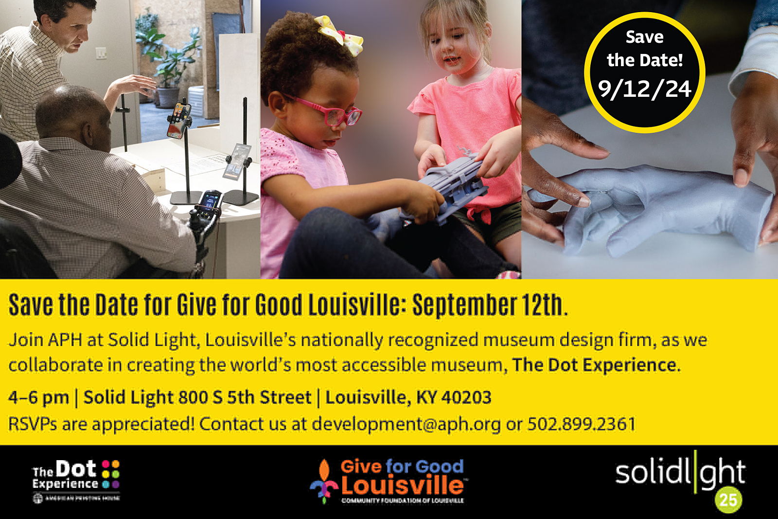 Three square images show students and adults interacting with prototype replicas of artifacts. Below, it reads "Save the Date for Give for Good Louisville: September 12th. Join APH at Solid Light, Louisville's nationally recognized museum design firm, as we collaborate in creating the world's most accessible museum, The Dot Experience. 4-6pm|Solid Light 800 S 5th Street | Louisville, KY 40203. RSVPs are appreciated! Contact us at development@aph.org or 502.899.2361" Below the text are the Dot Experience logo, Give for Good Louisville logo, and Solid Light logo.